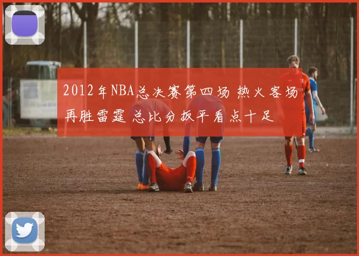2012年NBA总决赛第四场 热火客场再胜雷霆 总比分扳平看点十足