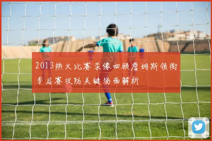 2013热火比赛录像回顾詹姆斯领衔季后赛攻防关键场面解析