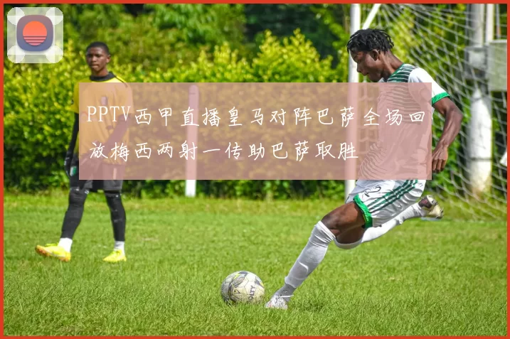 PPTV西甲直播皇马对阵巴萨全场回放梅西两射一传助巴萨取胜