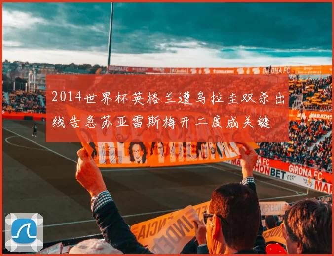 2014世界杯英格兰遭乌拉圭双杀出线告急苏亚雷斯梅开二度成关键