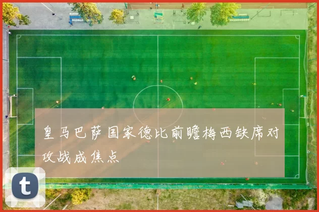 皇马巴萨国家德比前瞻梅西缺席对攻战成焦点