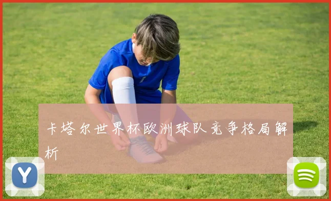 卡塔尔世界杯欧洲球队竞争格局解析