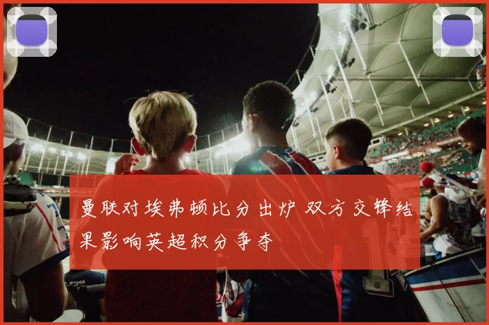 曼联对埃弗顿比分出炉 双方交锋结果影响英超积分争夺
