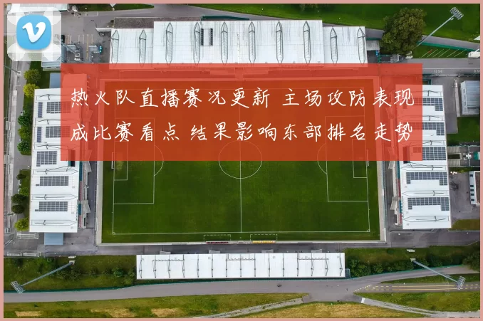 热火队直播赛况更新 主场攻防表现成比赛看点 结果影响东部排名走势