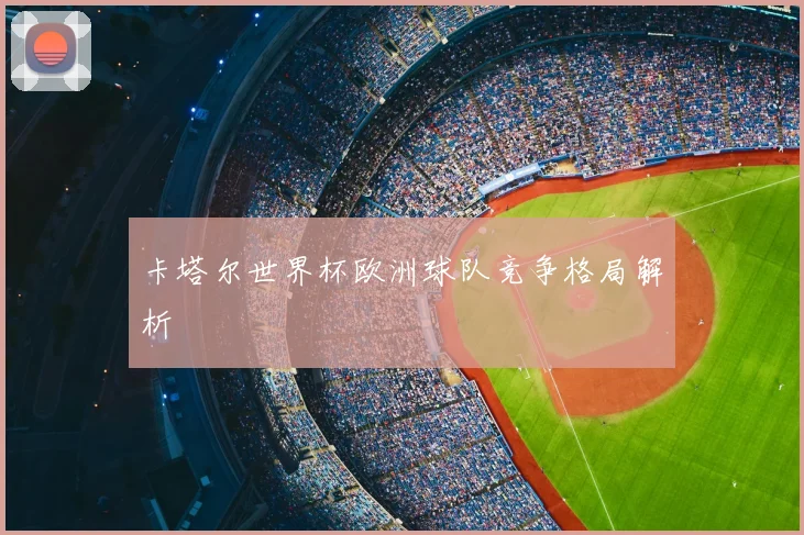 卡塔尔世界杯欧洲球队竞争格局解析