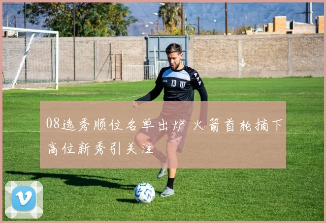 08选秀顺位名单出炉 火箭首轮摘下高位新秀引关注