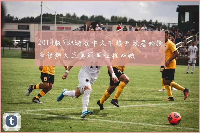 2014版NBA游戏中文下载开放詹姆斯率领热火卫冕冠军征程回顾