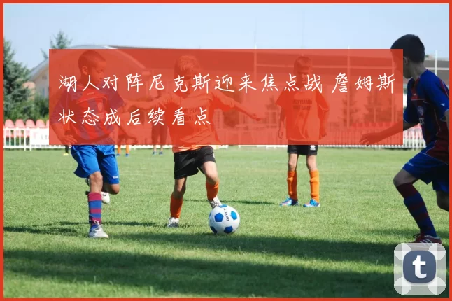 湖人对阵尼克斯迎来焦点战 詹姆斯状态成后续看点