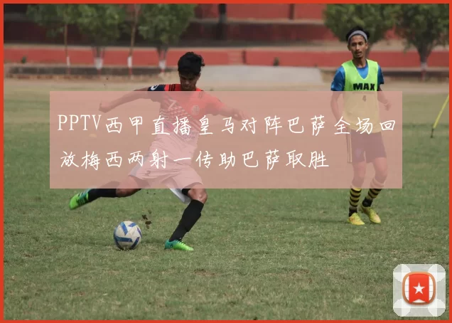PPTV西甲直播皇马对阵巴萨全场回放梅西两射一传助巴萨取胜