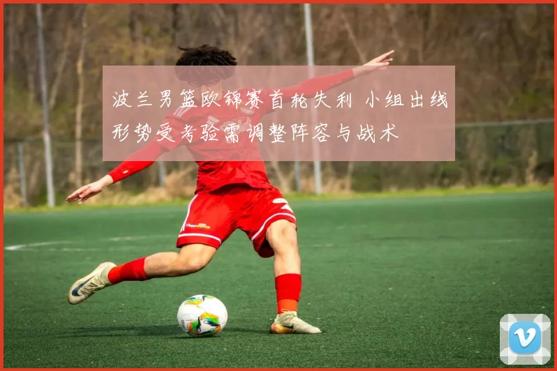 波兰男篮欧锦赛首轮失利 小组出线形势受考验需调整阵容与战术