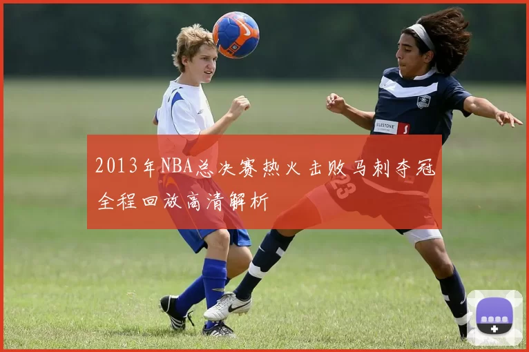 2013年NBA总决赛热火击败马刺夺冠全程回放高清解析