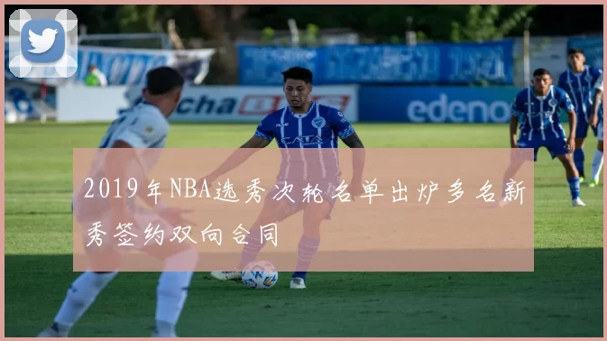 2019年NBA选秀次轮名单出炉多名新秀签约双向合同