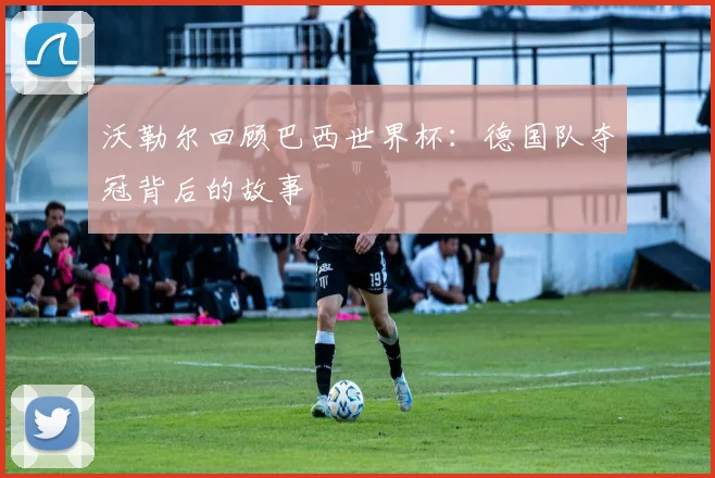沃勒尔回顾巴西世界杯：德国队夺冠背后的故事