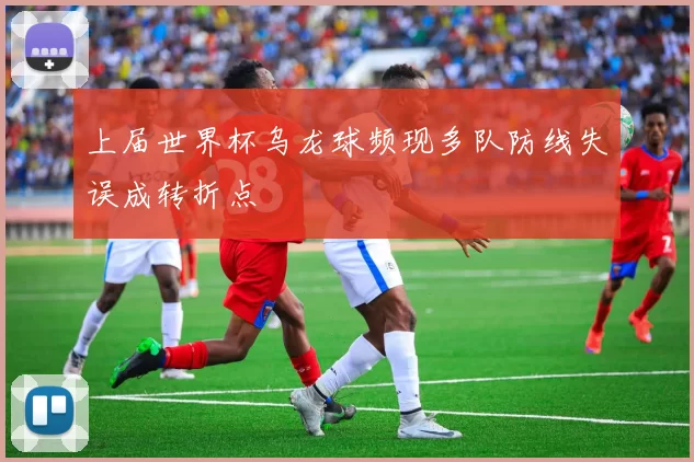 上届世界杯乌龙球频现多队防线失误成转折点