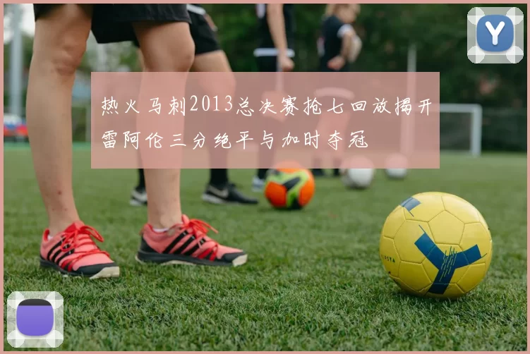 热火马刺2013总决赛抢七回放揭开雷阿伦三分绝平与加时夺冠