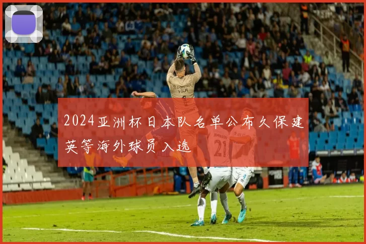 2024亚洲杯日本队名单公布久保建英等海外球员入选