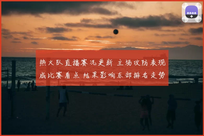 热火队直播赛况更新 主场攻防表现成比赛看点 结果影响东部排名走势