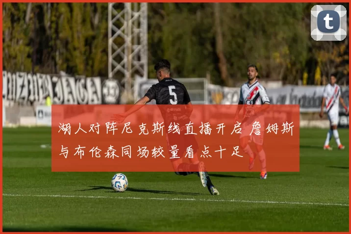 湖人对阵尼克斯线直播开启 詹姆斯与布伦森同场较量看点十足