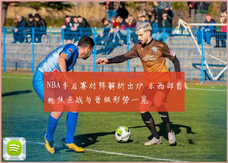 NBA季后赛对阵解析出炉 东西部首轮焦点战与晋级形势一览