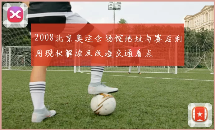 2008北京奥运会场馆地址与赛后利用现状解读及改造交通看点