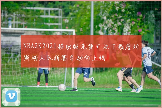 NBA2K2021移动版免费开放下载詹姆斯湖人队新赛季动向上线