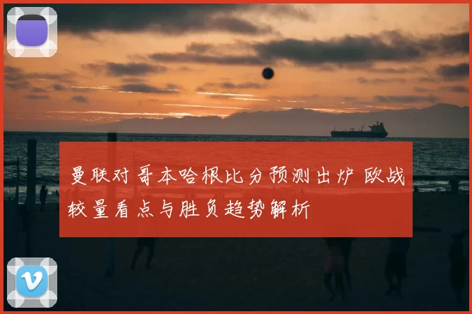 曼联对哥本哈根比分预测出炉 欧战较量看点与胜负趋势解析