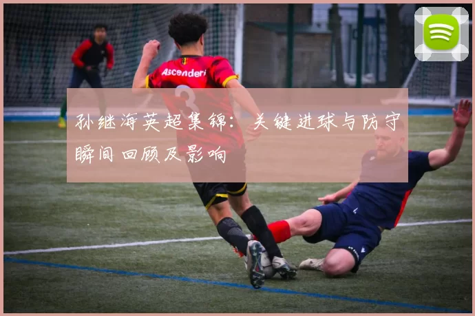 孙继海英超集锦：关键进球与防守瞬间回顾及影响
