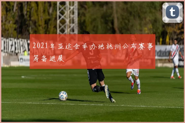 2021年亚运会举办地杭州公布赛事筹备进展