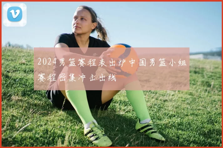 2024男篮赛程表出炉中国男篮小组赛程密集冲击出线