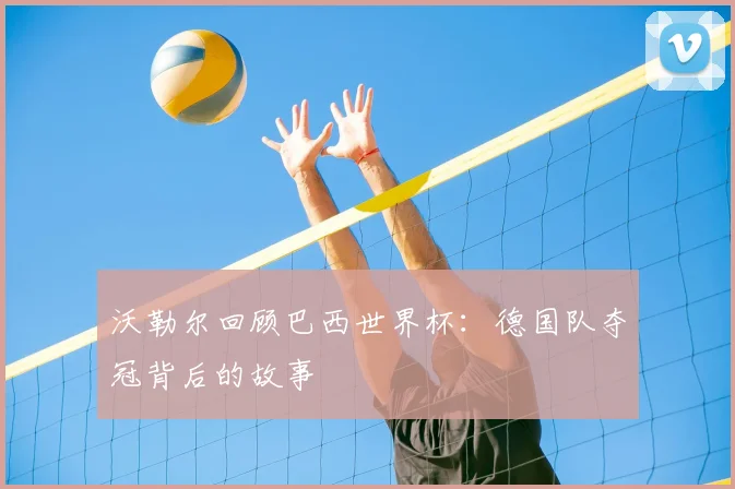 沃勒尔回顾巴西世界杯:德国队夺冠背后的故事
